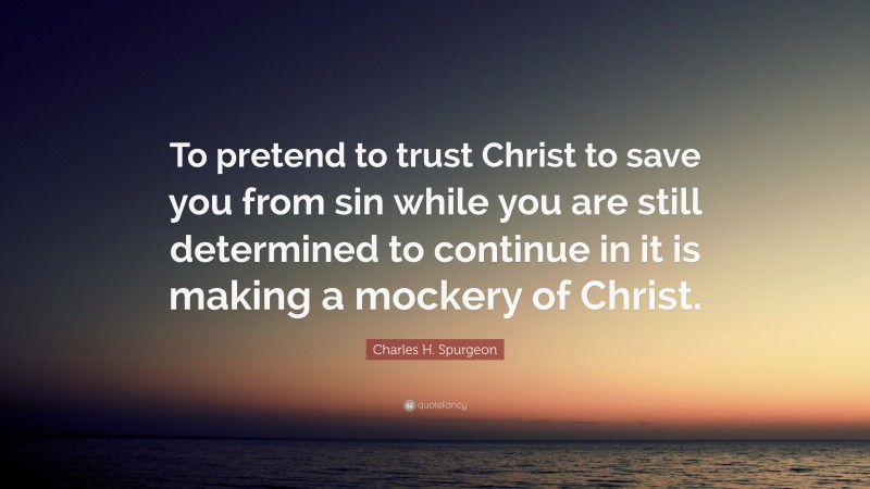 Charles H. Spurgeon Quote: “To pretend to trust Christ to save you from sin while you are still determined to continue in it is making a mockery of Christ.”