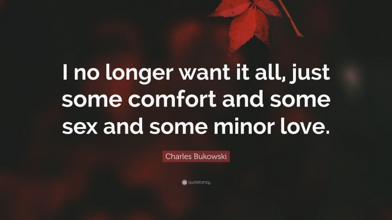 Charles Bukowski Quote: “I no longer want it all, just some comfort and some sex and some minor love.”