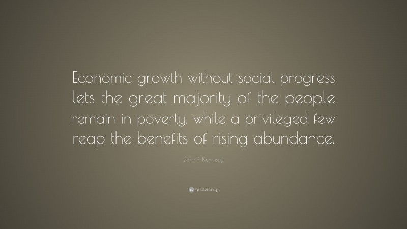 John F. Kennedy Quote: “Economic growth without social progress lets the great majority of the people remain in poverty, while a privileged few reap the benefits of rising abundance.”