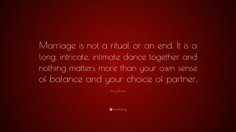 Amy Bloom Quote: “Marriage is not a ritual or an end. It is a long, intricate, intimate dance together and nothing matters more than your own sense of balance and your choice of partner.”