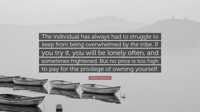 Friedrich Nietzsche Quote: “The individual has always had to struggle to keep from being overwhelmed by the tribe. If you try it, you will be lonely often, and sometimes frightened. But no price is too high to pay for the privilege of owning yourself.”