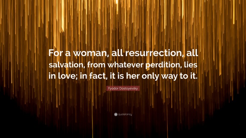 Fyodor Dostoyevsky Quote: “For a woman, all resurrection, all salvation, from whatever perdition, lies in love; in fact, it is her only way to it.”
