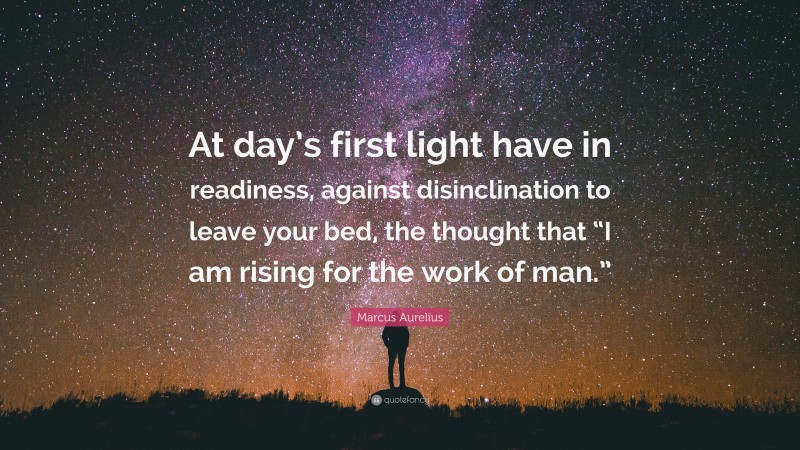 Marcus Aurelius Quote: “At day’s first light have in readiness, against disinclination to leave your bed, the thought that “I am rising for the work of man.””