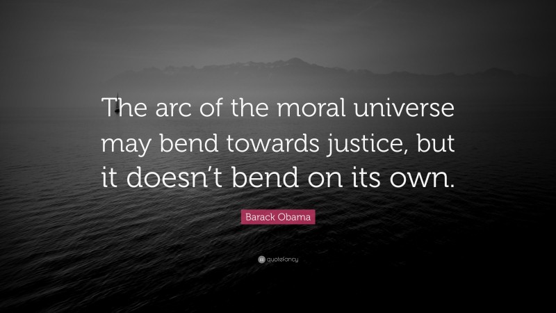 Barack Obama Quote: “The arc of the moral universe may bend towards justice, but it doesn’t bend on its own.”