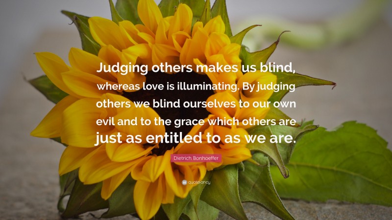Dietrich Bonhoeffer Quote: “Judging others makes us blind, whereas love is illuminating. By judging others we blind ourselves to our own evil and to the grace which others are just as entitled to as we are.”