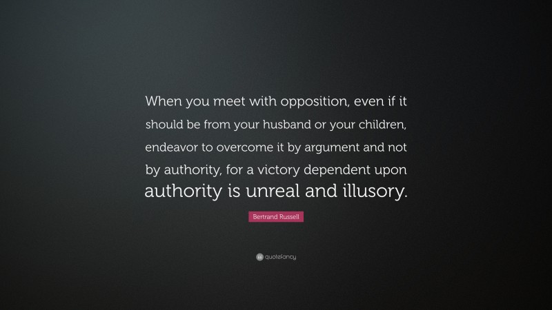 Bertrand Russell Quote: “When you meet with opposition, even if it should be from your husband or your children, endeavor to overcome it by argument and not by authority, for a victory dependent upon authority is unreal and illusory.”