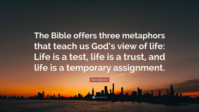 Rick Warren Quote: “The Bible offers three metaphors that teach us God’s view of life: Life is a test, life is a trust, and life is a temporary assignment.”