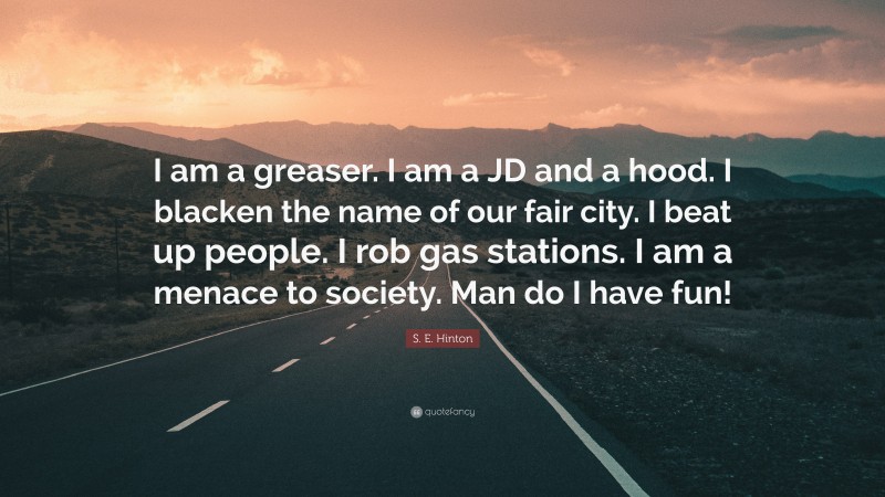 S. E. Hinton Quote: “I am a greaser. I am a JD and a hood. I blacken the name of our fair city. I beat up people. I rob gas stations. I am a menace to society. Man do I have fun!”
