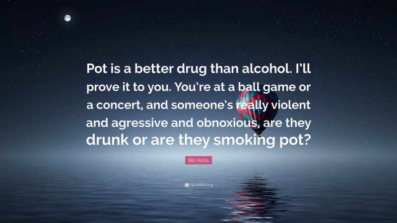 Bill Hicks Quote: “Pot is a better drug than alcohol. I’ll prove it to you. You’re at a ball game or a concert, and someone’s really violent and agressive and obnoxious, are they drunk or are they smoking pot?”