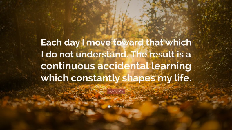 Yo-Yo Ma Quote: “Each day I move toward that which I do not understand. The result is a continuous accidental learning which constantly shapes my life.”