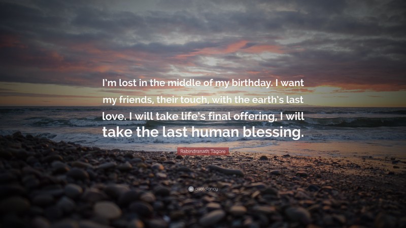 Rabindranath Tagore Quote: “I’m lost in the middle of my birthday. I want my friends, their touch, with the earth’s last love. I will take life’s final offering, I will take the last human blessing.”