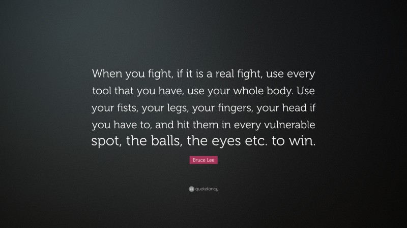 Bruce Lee Quote: “When you fight, if it is a real fight, use every tool that you have, use your whole body. Use your fists, your legs, your fingers, your head if you have to, and hit them in every vulnerable spot, the balls, the eyes etc. to win.”