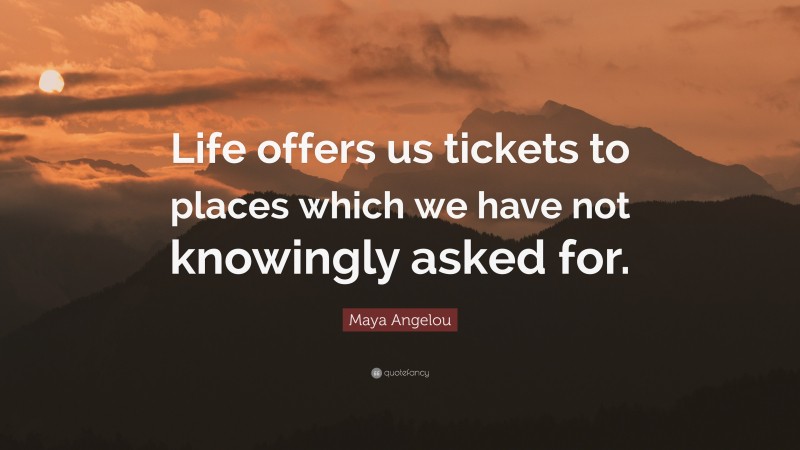 Maya Angelou Quote: “Life offers us tickets to places which we have not knowingly asked for.”