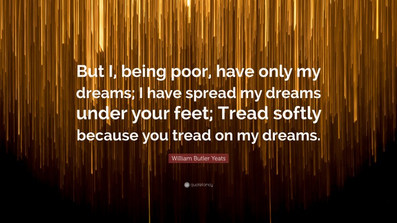 William Butler Yeats Quote: “But I, being poor, have only my dreams; I have spread my dreams under your feet; Tread softly because you tread on my dreams.”