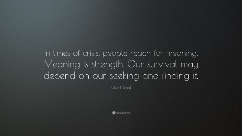 Viktor E. Frankl Quote: “In times of crisis, people reach for meaning. Meaning is strength. Our survival may depend on our seeking and finding it.”