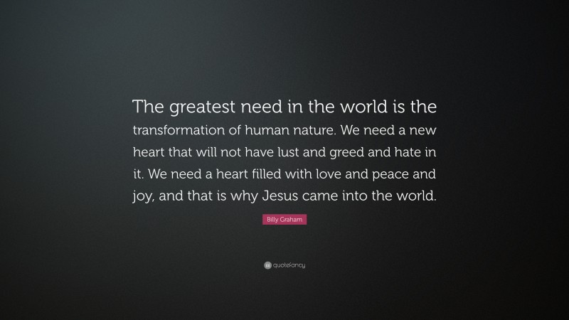 Billy Graham Quote: “The greatest need in the world is the transformation of human nature. We need a new heart that will not have lust and greed and hate in it. We need a heart filled with love and peace and joy, and that is why Jesus came into the world.”
