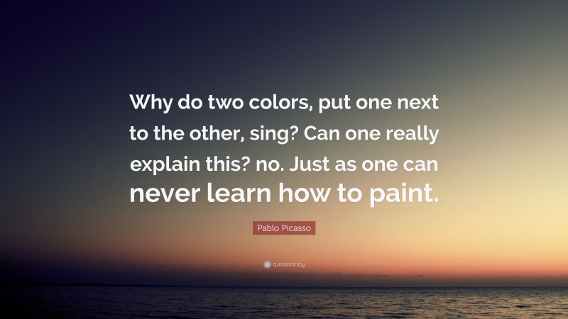 Pablo Picasso Quote: “Why do two colors, put one next to the other, sing? Can one really explain this? no. Just as one can never learn how to paint.”