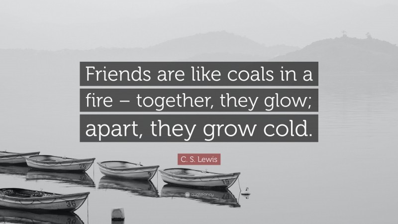 C. S. Lewis Quote: “Friends are like coals in a fire – together, they glow; apart, they grow cold.”