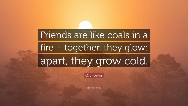 C. S. Lewis Quote: “Friends are like coals in a fire – together, they glow; apart, they grow cold.”