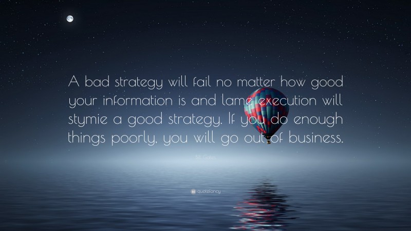 Bill Gates Quote: “A bad strategy will fail no matter how good your information is and lame execution will stymie a good strategy. If you do enough things poorly, you will go out of business.”