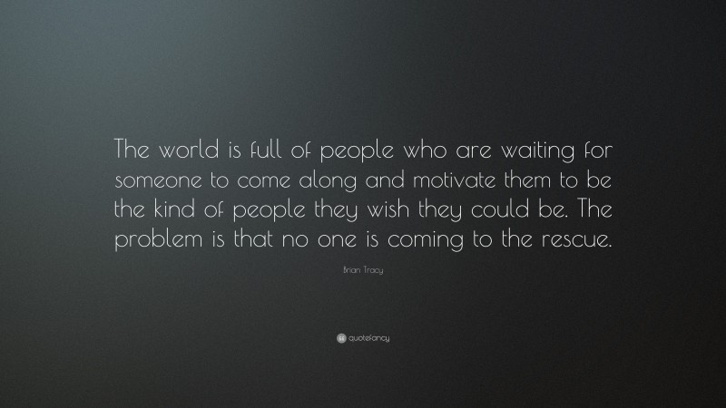 Brian Tracy Quote: “The world is full of people who are waiting for someone to come along and motivate them to be the kind of people they wish they could be. The problem is that no one is coming to the rescue.”