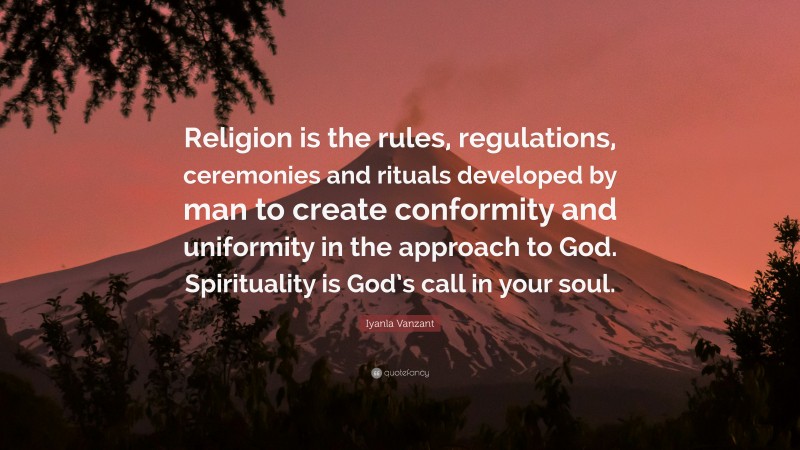 Iyanla Vanzant Quote: “Religion is the rules, regulations, ceremonies and rituals developed by man to create conformity and uniformity in the approach to God. Spirituality is God’s call in your soul.”