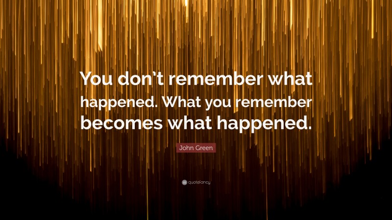 John Green Quote: “You don’t remember what happened. What you remember becomes what happened.”