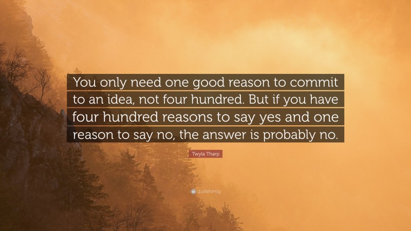 Twyla Tharp Quote: “You only need one good reason to commit to an idea, not four hundred. But if you have four hundred reasons to say yes and one reason to say no, the answer is probably no.”
