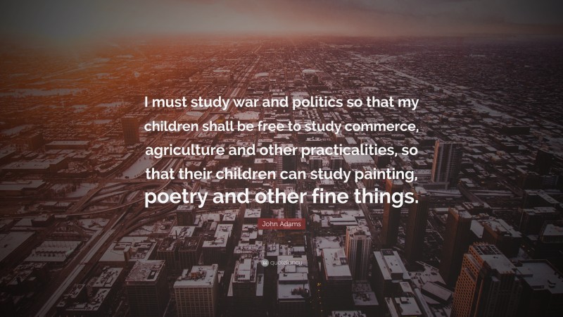 John Adams Quote: “I must study war and politics so that my children shall be free to study commerce, agriculture and other practicalities, so that their children can study painting, poetry and other fine things.”