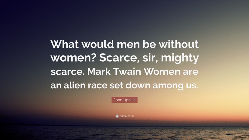 John Updike Quote: “What would men be without women? Scarce, sir, mighty scarce. Mark Twain Women are an alien race set down among us.”