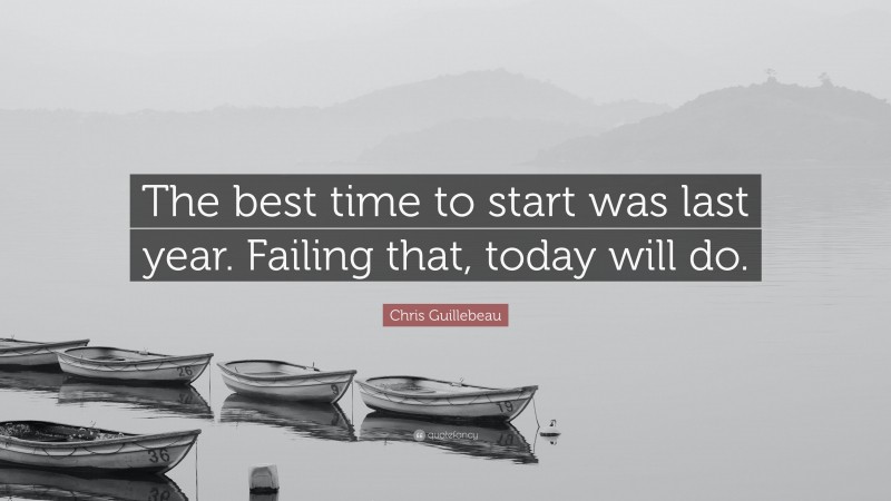 Chris Guillebeau Quote: “The best time to start was last year. Failing that, today will do.”