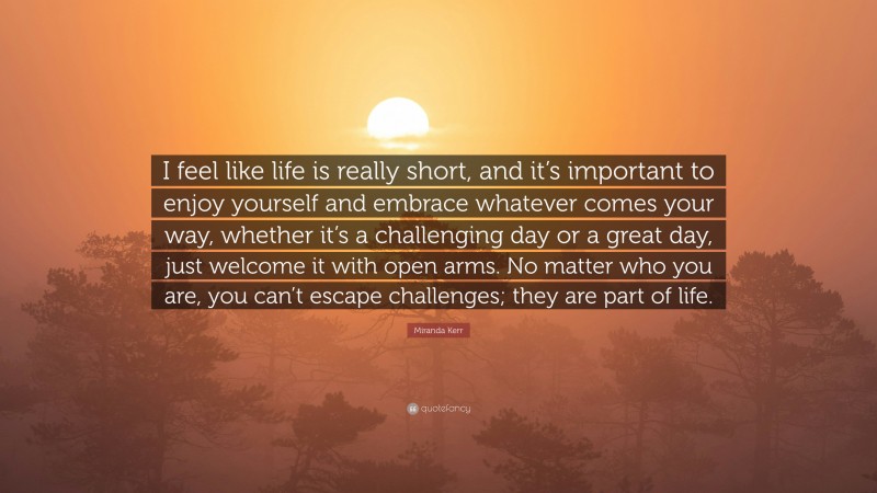 Miranda Kerr Quote: “I feel like life is really short, and it’s important to enjoy yourself and embrace whatever comes your way, whether it’s a challenging day or a great day, just welcome it with open arms. No matter who you are, you can’t escape challenges; they are part of life.”