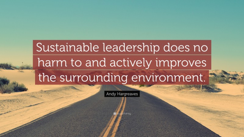 Andy Hargreaves Quote: “Sustainable leadership does no harm to and actively improves the surrounding environment.”