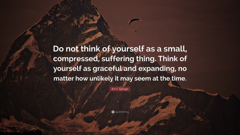 B.K.S. Iyengar Quote: “Do not think of yourself as a small, compressed, suffering thing. Think of yourself as graceful and expanding, no matter how unlikely it may seem at the time.”