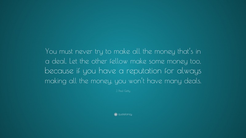 J. Paul Getty Quote: “You must never try to make all the money that’s in a deal. Let the other fellow make some money too, because if you have a reputation for always making all the money, you won’t have many deals.”