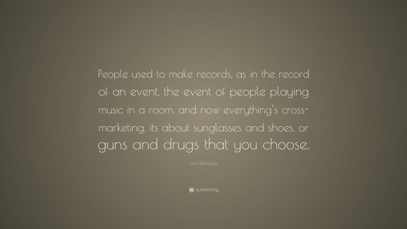 Ani DiFranco Quote: “People used to make records, as in the record of an event, the event of people playing music in a room, and now everything’s cross-marketing, its about sunglasses and shoes, or guns and drugs that you choose.”