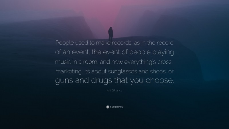 Ani DiFranco Quote: “People used to make records, as in the record of an event, the event of people playing music in a room, and now everything’s cross-marketing, its about sunglasses and shoes, or guns and drugs that you choose.”