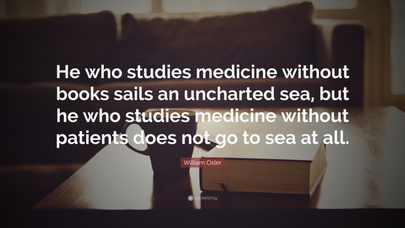 William Osler Quote: “He who studies medicine without books sails an uncharted sea, but he who studies medicine without patients does not go to sea at all.”