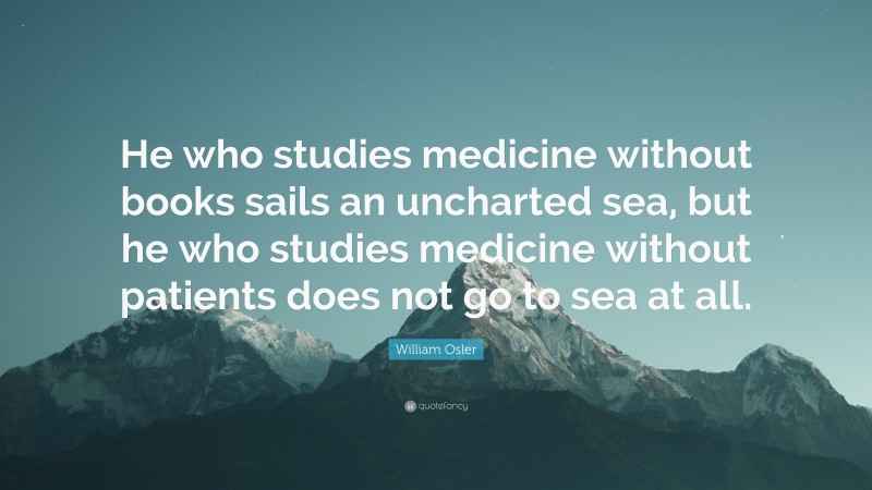 William Osler Quote: “He who studies medicine without books sails an uncharted sea, but he who studies medicine without patients does not go to sea at all.”