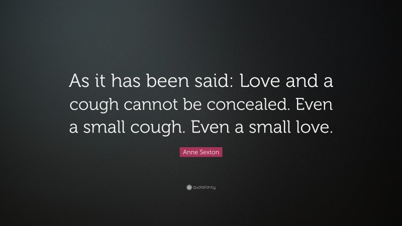 Anne Sexton Quote: “As it has been said: Love and a cough cannot be concealed. Even a small cough. Even a small love.”