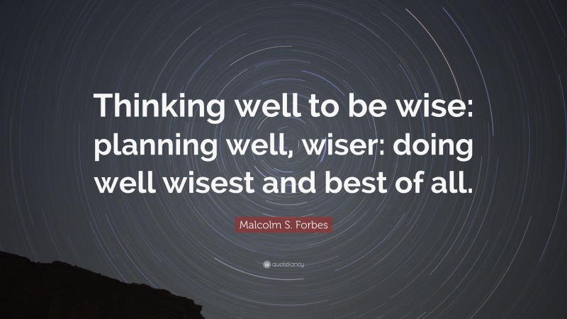 Malcolm S. Forbes Quote: “Thinking well to be wise: planning well, wiser: doing well wisest and best of all.”