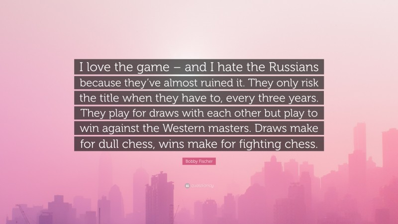 Bobby Fischer Quote: “I love the game – and I hate the Russians because they’ve almost ruined it. They only risk the title when they have to, every three years. They play for draws with each other but play to win against the Western masters. Draws make for dull chess, wins make for fighting chess.”