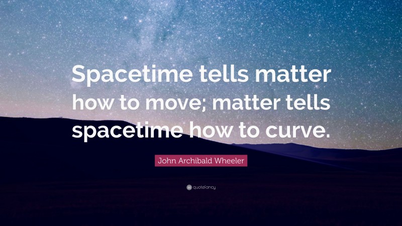 John Archibald Wheeler Quote: “Spacetime tells matter how to move; matter tells spacetime how to curve.”