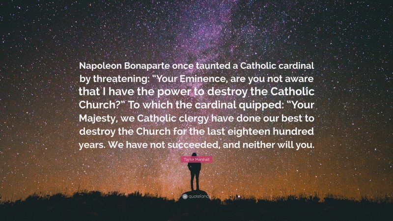 Taylor Marshall Quote: “Napoleon Bonaparte once taunted a Catholic cardinal by threatening: “Your Eminence, are you not aware that I have the power to destroy the Catholic Church?” To which the cardinal quipped: “Your Majesty, we Catholic clergy have done our best to destroy the Church for the last eighteen hundred years. We have not succeeded, and neither will you.”