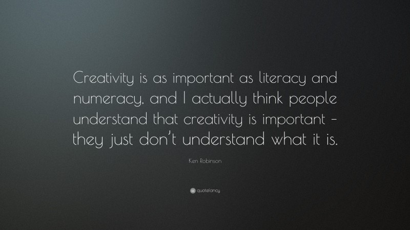 Ken Robinson Quote: “Creativity is as important as literacy and numeracy, and I actually think people understand that creativity is important – they just don’t understand what it is.”