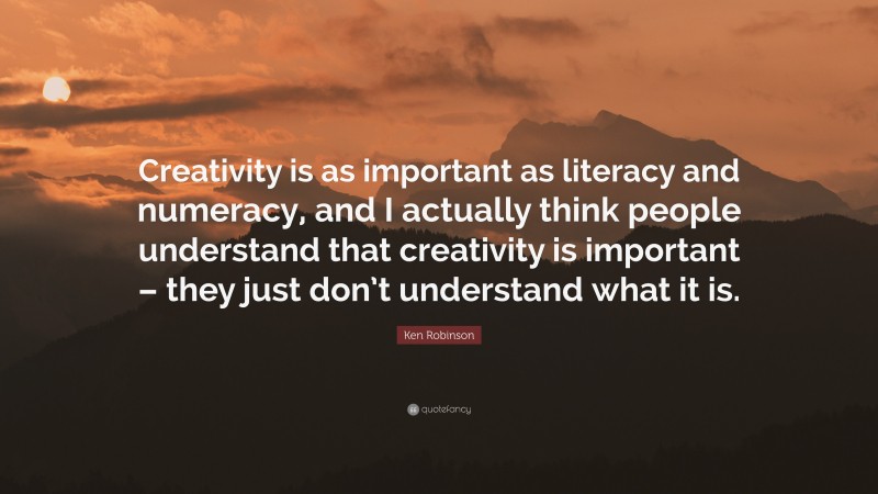 Ken Robinson Quote: “Creativity is as important as literacy and numeracy, and I actually think people understand that creativity is important – they just don’t understand what it is.”