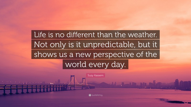 Suzy Kassem Quote: “Life is no different than the weather. Not only is it unpredictable, but it shows us a new perspective of the world every day.”
