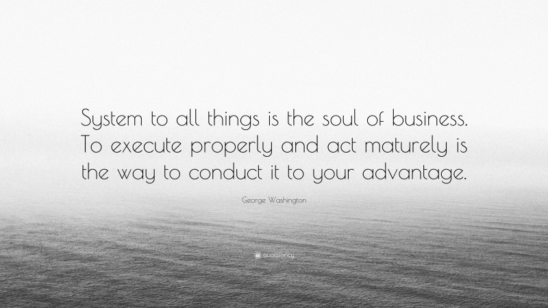 George Washington Quote: “System to all things is the soul of business. To execute properly and act maturely is the way to conduct it to your advantage.”