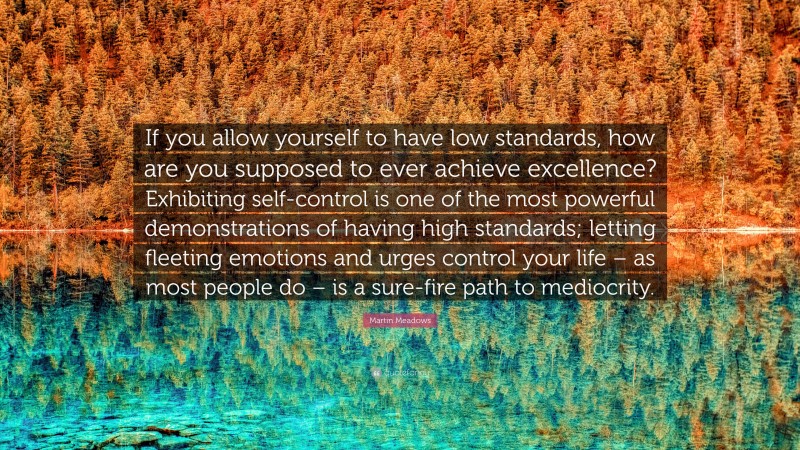Martin Meadows Quote: “If you allow yourself to have low standards, how are you supposed to ever achieve excellence? Exhibiting self-control is one of the most powerful demonstrations of having high standards; letting fleeting emotions and urges control your life – as most people do – is a sure-fire path to mediocrity.”