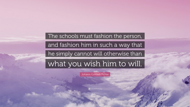 Johann Gottlieb Fichte Quote: “The schools must fashion the person, and fashion him in such a way that he simply cannot will otherwise than what you wish him to will.”